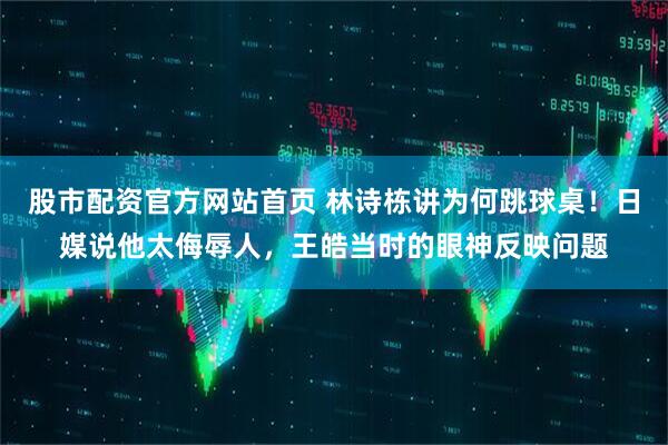 股市配资官方网站首页 林诗栋讲为何跳球桌！日媒说他太侮辱人，王皓当时的眼神反映问题
