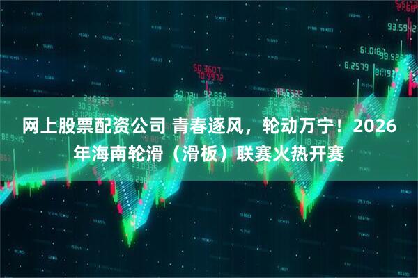 网上股票配资公司 青春逐风，轮动万宁！2026年海南轮滑（滑板）联赛火热开赛