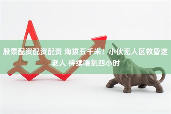 股票配资配资配资 海拔五千米！小伙无人区救昏迷老人 持续喂氧四小时