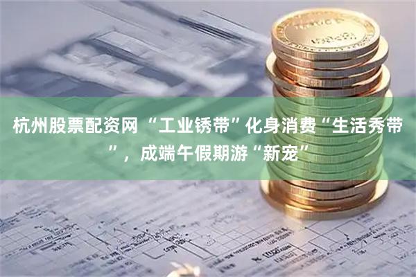 杭州股票配资网 “工业锈带”化身消费“生活秀带”，成端午假期游“新宠”