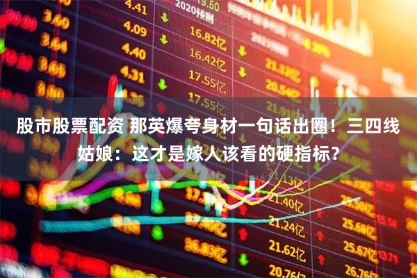 股市股票配资 那英爆夸身材一句话出圈！三四线姑娘：这才是嫁人该看的硬指标？