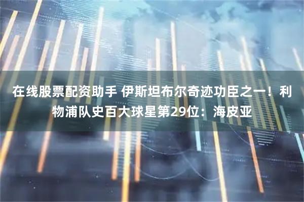 在线股票配资助手 伊斯坦布尔奇迹功臣之一！利物浦队史百大球星第29位：海皮亚