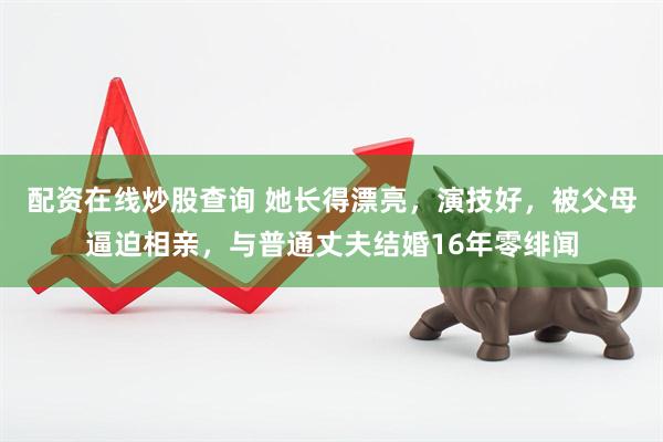 配资在线炒股查询 她长得漂亮，演技好，被父母逼迫相亲，与普通丈夫结婚16年零绯闻