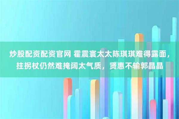 炒股配资配资官网 霍震寰太太陈琪琪难得露面，拄拐杖仍然难掩阔太气质，贤惠不输郭晶晶