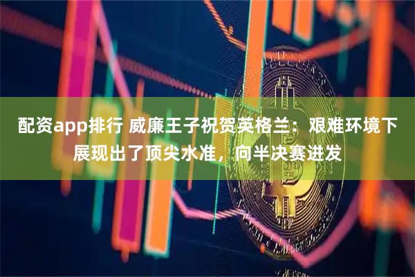 配资app排行 威廉王子祝贺英格兰：艰难环境下展现出了顶尖水准，向半决赛进发