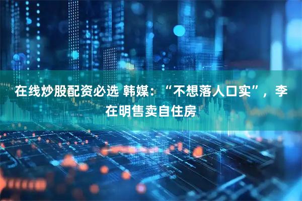 在线炒股配资必选 韩媒：“不想落人口实”，李在明售卖自住房