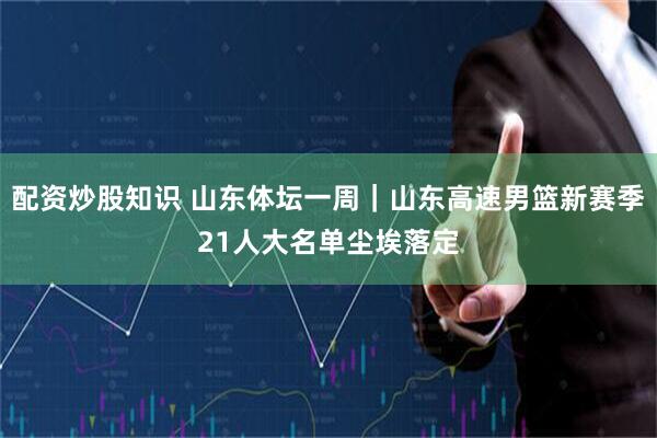 配资炒股知识 山东体坛一周｜山东高速男篮新赛季21人大名单尘埃落定