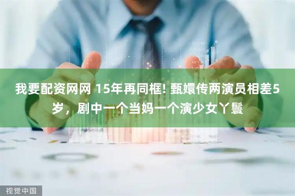 我要配资网网 15年再同框! 甄嬛传两演员相差5岁,剧中一个当妈一个演少女丫鬟
