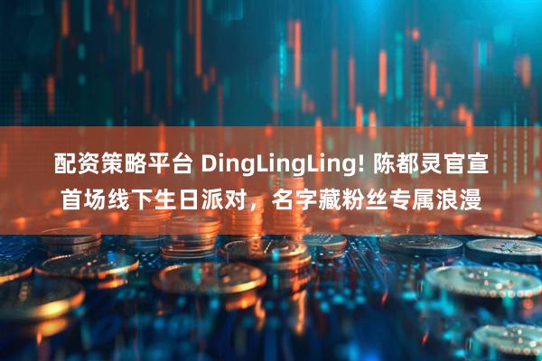 配资策略平台 DingLingLing! 陈都灵官宣首场线下生日派对,名字藏粉丝专属浪漫