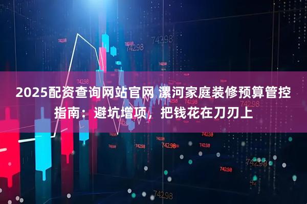 2025配资查询网站官网 漯河家庭装修预算管控指南：避坑增项，把钱花在刀刃上