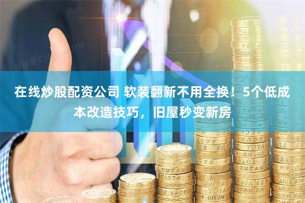 在线炒股配资公司 软装翻新不用全换！5个低成本改造技巧，旧屋秒变新房